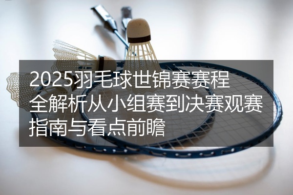 2025羽毛球世锦赛赛程全解析从小组赛到决赛观赛指南与看点前瞻
