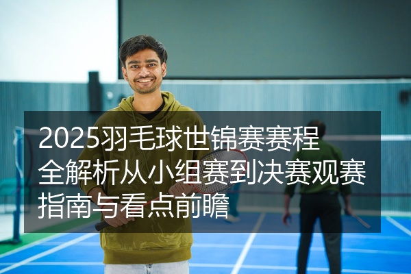 2025羽毛球世锦赛赛程全解析从小组赛到决赛观赛指南与看点前瞻