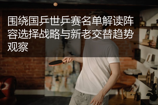 围绕国乒世乒赛名单解读阵容选择战略与新老交替趋势观察