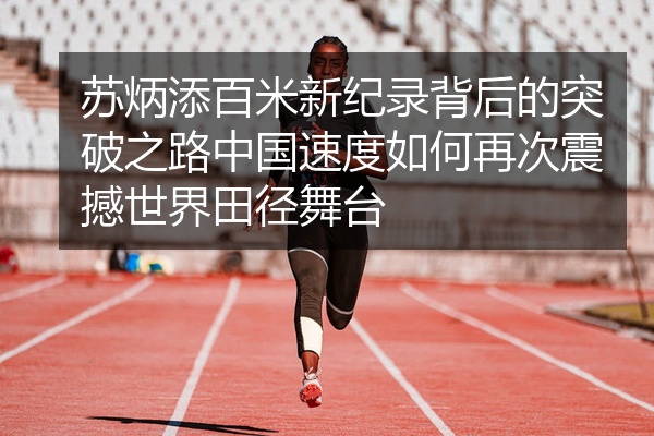 苏炳添百米新纪录背后的突破之路中国速度如何再次震撼世界田径舞台