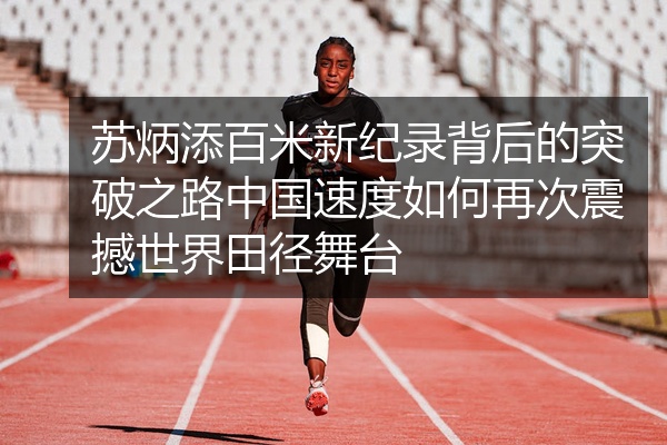 苏炳添百米新纪录背后的突破之路中国速度如何再次震撼世界田径舞台
