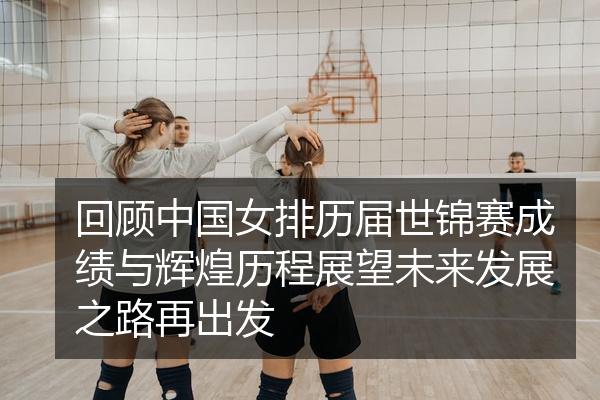 回顾中国女排历届世锦赛成绩与辉煌历程展望未来发展之路再出发