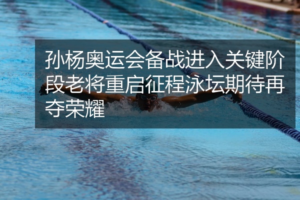 孙杨奥运会备战进入关键阶段老将重启征程泳坛期待再夺荣耀