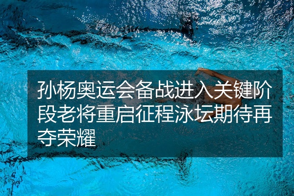 孙杨奥运会备战进入关键阶段老将重启征程泳坛期待再夺荣耀