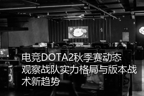 电竞DOTA2秋季赛动态观察战队实力格局与版本战术新趋势
