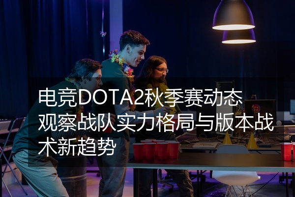 电竞DOTA2秋季赛动态观察战队实力格局与版本战术新趋势