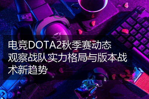 电竞DOTA2秋季赛动态观察战队实力格局与版本战术新趋势