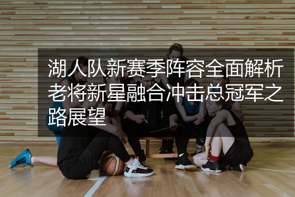 湖人队新赛季阵容全面解析老将新星融合冲击总冠军之路展望