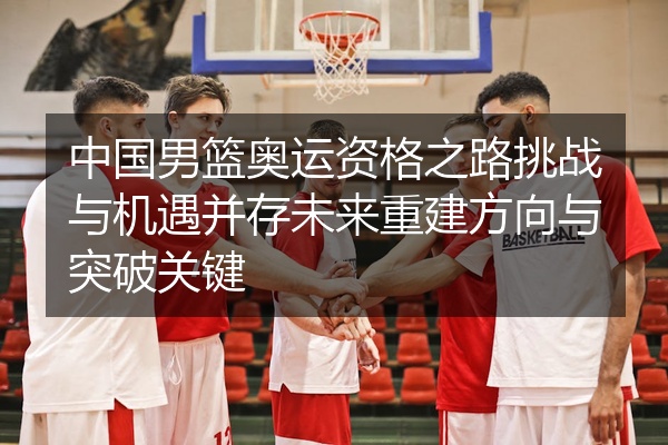 中国男篮奥运资格之路挑战与机遇并存未来重建方向与突破关键