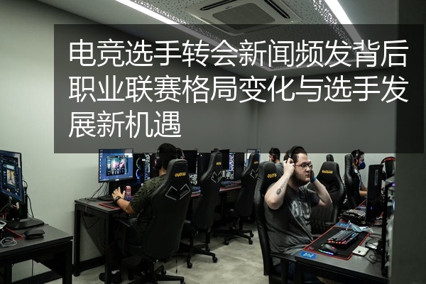 电竞选手转会新闻频发背后职业联赛格局变化与选手发展新机遇