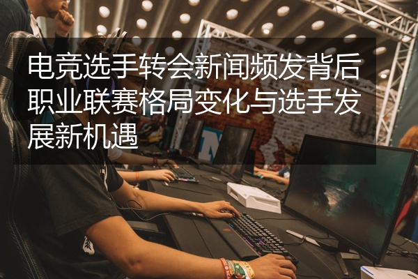 电竞选手转会新闻频发背后职业联赛格局变化与选手发展新机遇