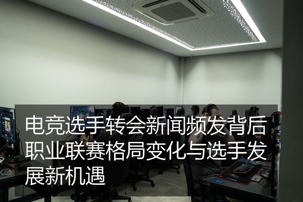 电竞选手转会新闻频发背后职业联赛格局变化与选手发展新机遇