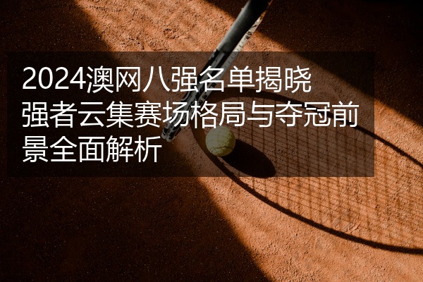 2024澳网八强名单揭晓强者云集赛场格局与夺冠前景全面解析