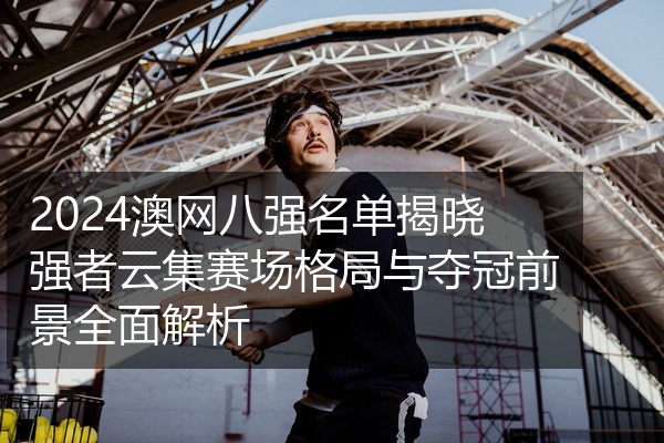 2024澳网八强名单揭晓强者云集赛场格局与夺冠前景全面解析