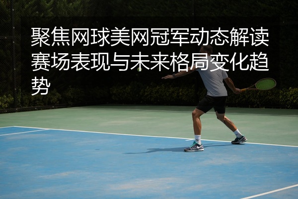聚焦网球美网冠军动态解读赛场表现与未来格局变化趋势