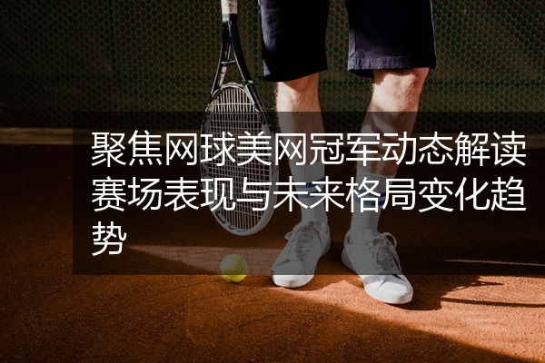 聚焦网球美网冠军动态解读赛场表现与未来格局变化趋势