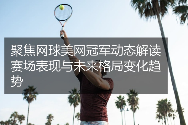 聚焦网球美网冠军动态解读赛场表现与未来格局变化趋势